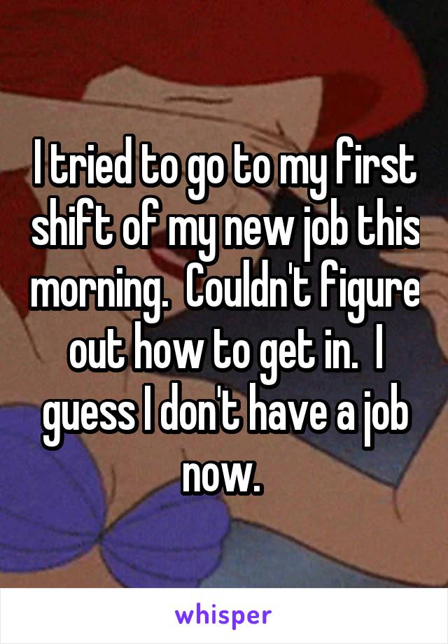 I tried to go to my first shift of my new job this morning.  Couldn't figure out how to get in.  I guess I don't have a job now. 