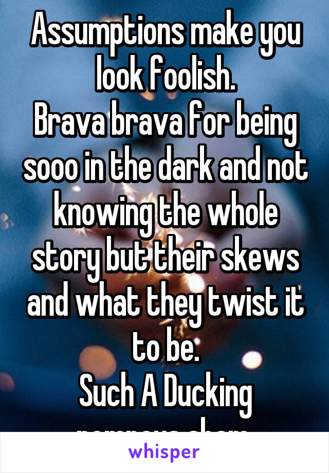 Assumptions make you look foolish.
Brava brava for being sooo in the dark and not knowing the whole story but their skews and what they twist it to be.
Such A Ducking pompous sham.