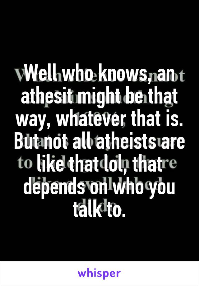 Well who knows, an athesit might be that way, whatever that is. But not all atheists are like that lol, that depends on who you talk to.