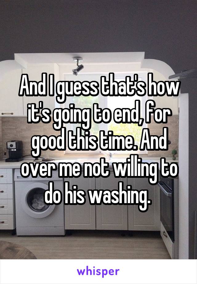 And I guess that's how it's going to end, for good this time. And over me not willing to do his washing. 