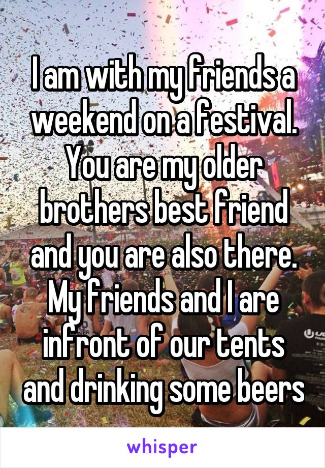 I am with my friends a weekend on a festival. You are my older brothers best friend and you are also there. My friends and I are infront of our tents and drinking some beers