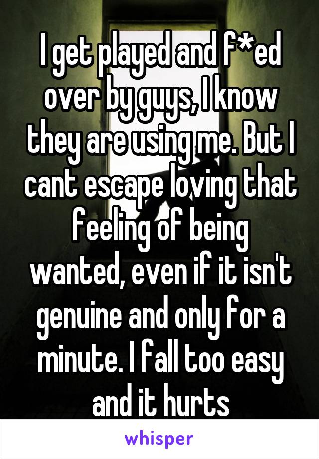 I get played and f*ed over by guys, I know they are using me. But I cant escape loving that feeling of being wanted, even if it isn't genuine and only for a minute. I fall too easy and it hurts