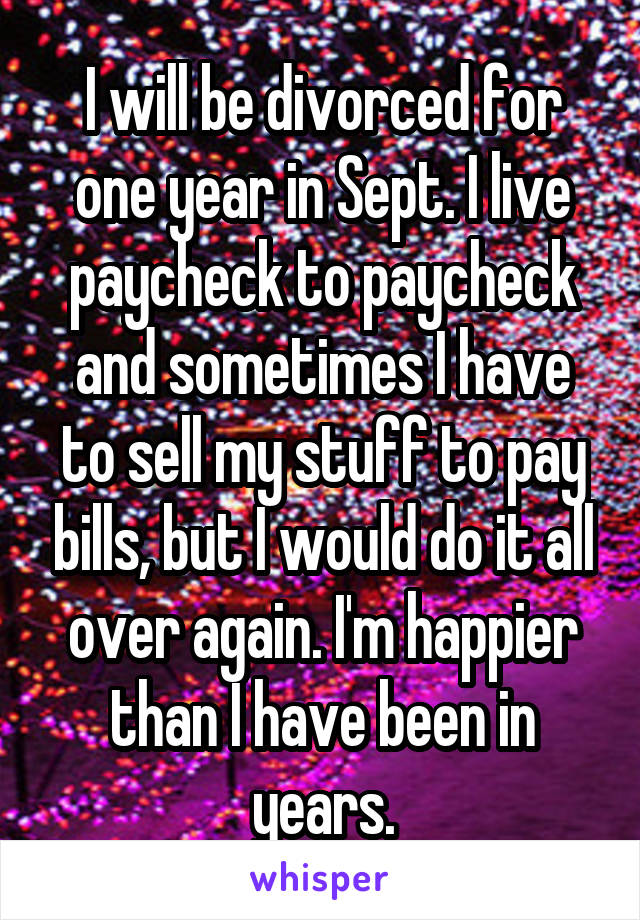 I will be divorced for one year in Sept. I live paycheck to paycheck and sometimes I have to sell my stuff to pay bills, but I would do it all over again. I'm happier than I have been in years.