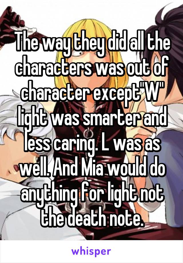 The way they did all the characters was out of character except"W" light was smarter and less caring. L was as well. And Mia would do anything for light not the death note.