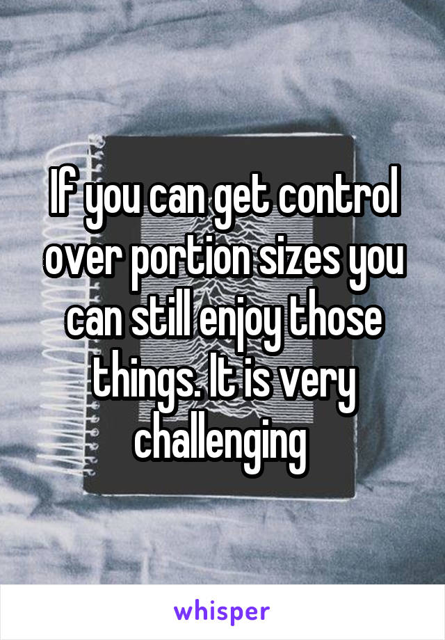 If you can get control over portion sizes you can still enjoy those things. It is very challenging 