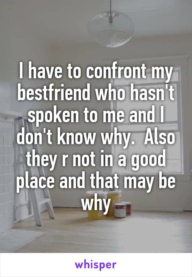 I have to confront my bestfriend who hasn't spoken to me and I don't know why.  Also they r not in a good place and that may be why