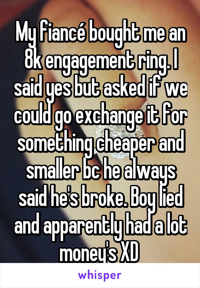 My fiancé bought me an 8k engagement ring. I said yes but asked if we could go exchange it for something cheaper and smaller bc he always said he's broke. Boy lied and apparently had a lot money's XD 