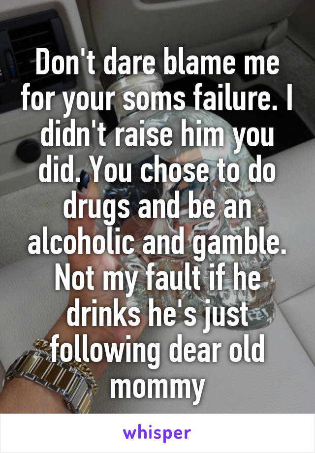 Don't dare blame me for your soms failure. I didn't raise him you did. You chose to do drugs and be an alcoholic and gamble. Not my fault if he drinks he's just following dear old mommy