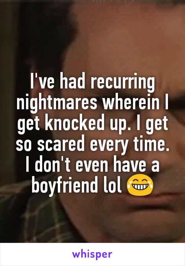 I've had recurring nightmares wherein I get knocked up. I get so scared every time. I don't even have a boyfriend lol 😂