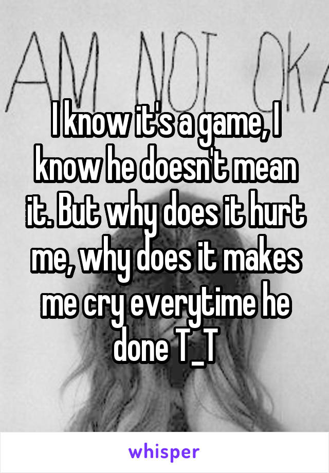 I know it's a game, I know he doesn't mean it. But why does it hurt me, why does it makes me cry everytime he done T_T