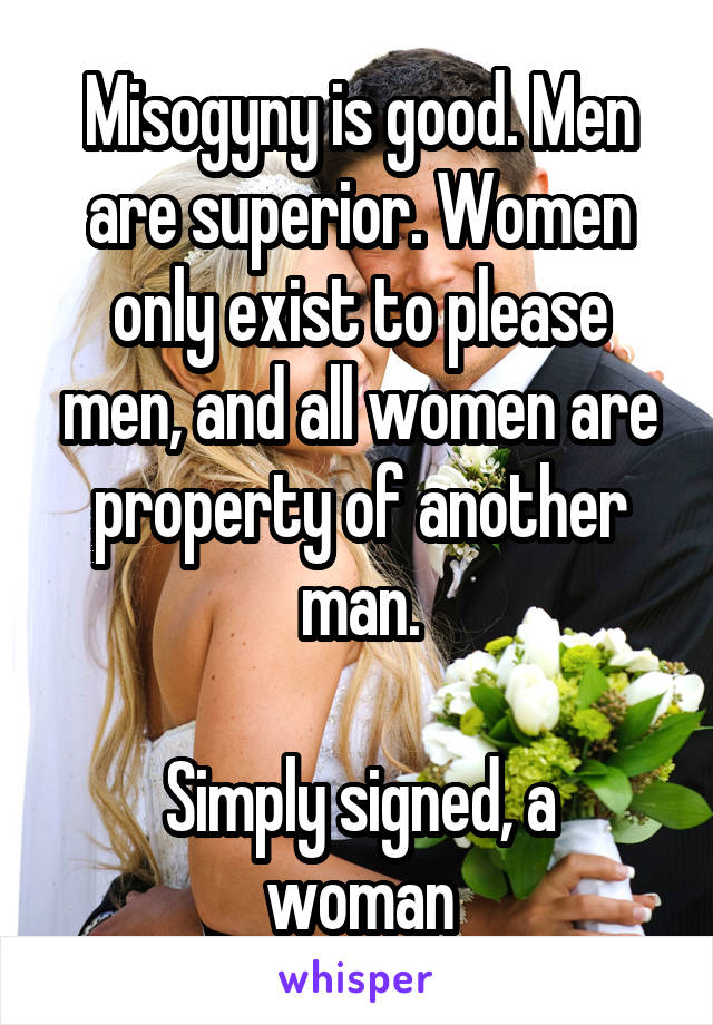 Misogyny is good. Men are superior. Women only exist to please men, and all women are property of another man.

Simply signed, a woman