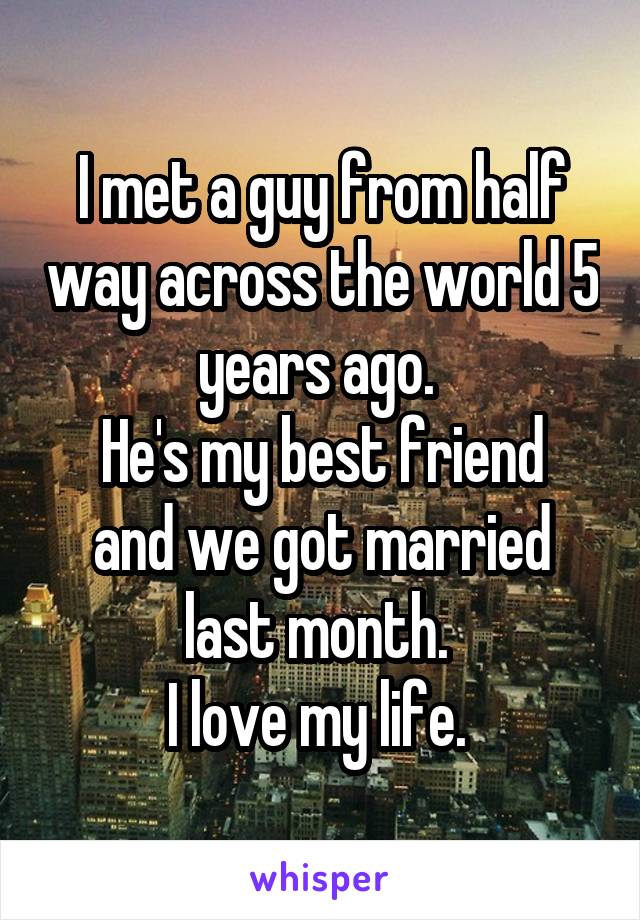 I met a guy from half way across the world 5 years ago. 
He's my best friend and we got married last month. 
I love my life. 