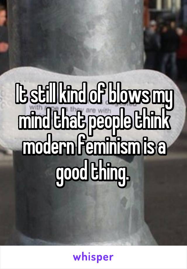 It still kind of blows my mind that people think modern feminism is a good thing. 