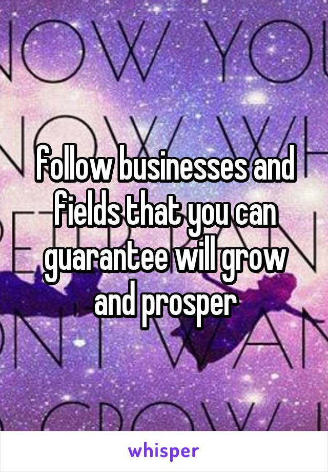 follow businesses and fields that you can guarantee will grow and prosper