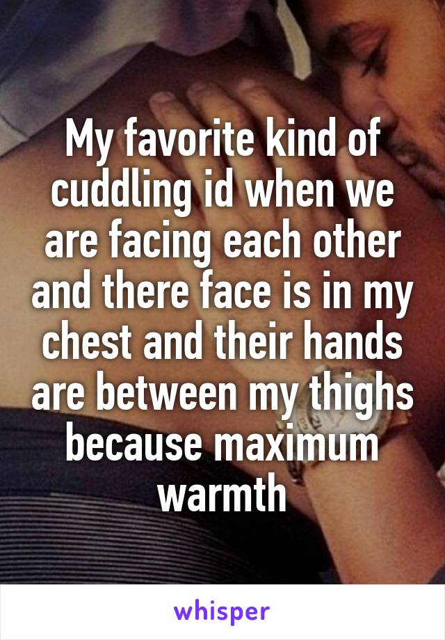 My favorite kind of cuddling id when we are facing each other and there face is in my chest and their hands are between my thighs because maximum warmth