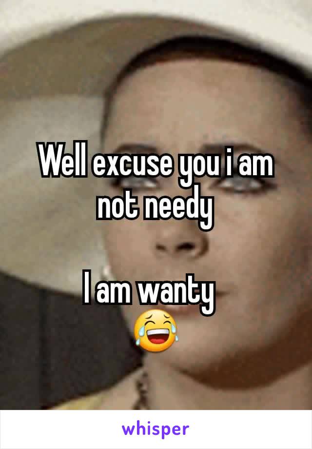 Well excuse you i am not needy

I am wanty  
😂