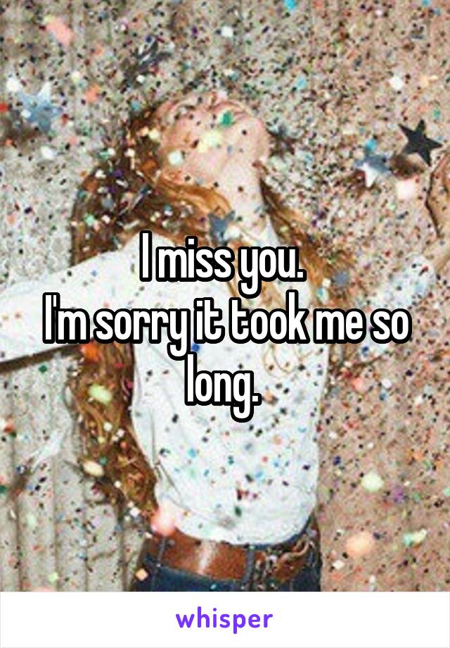 I miss you. 
I'm sorry it took me so long. 