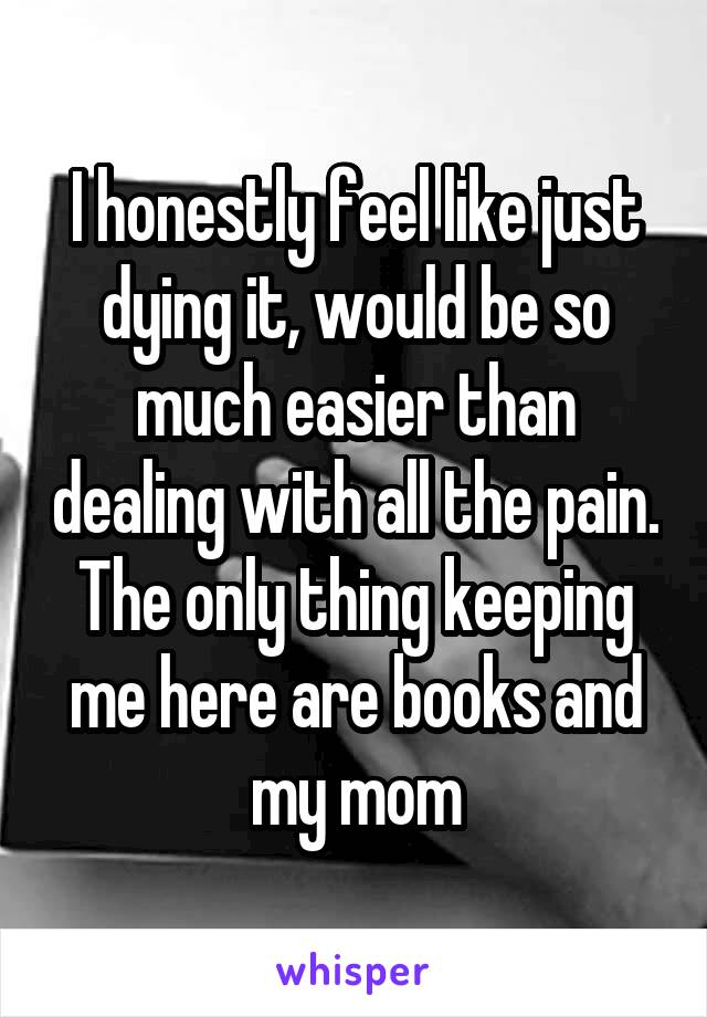 I honestly feel like just dying it, would be so much easier than dealing with all the pain. The only thing keeping me here are books and my mom