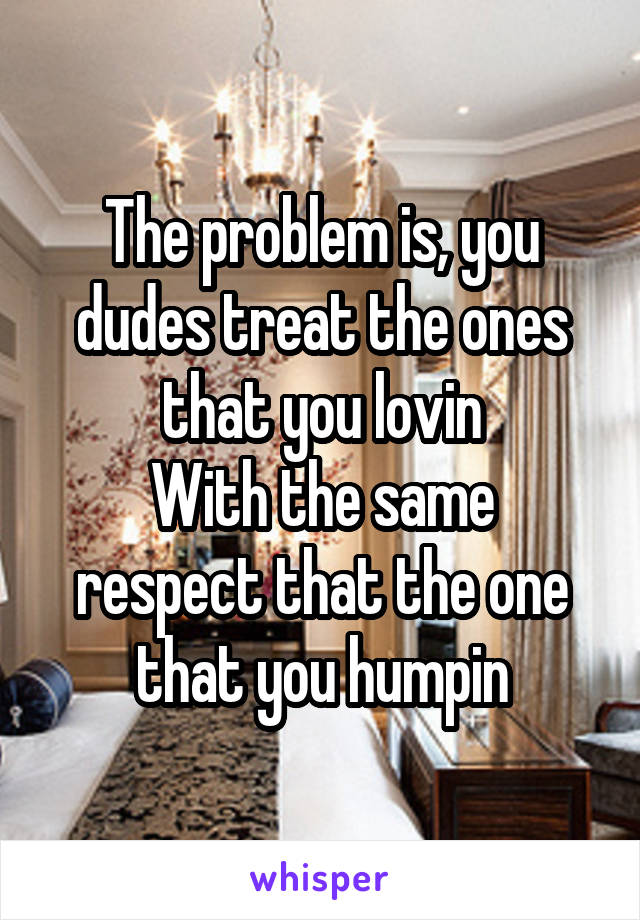 The problem is, you dudes treat the ones that you lovin
With the same respect that the one that you humpin