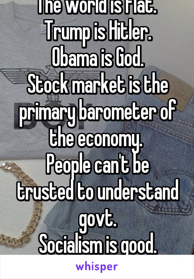 The world is flat. 
Trump is Hitler.
Obama is God.
Stock market is the primary barometer of the economy. 
People can't be trusted to understand govt.
Socialism is good.
Poor people are dumb. 