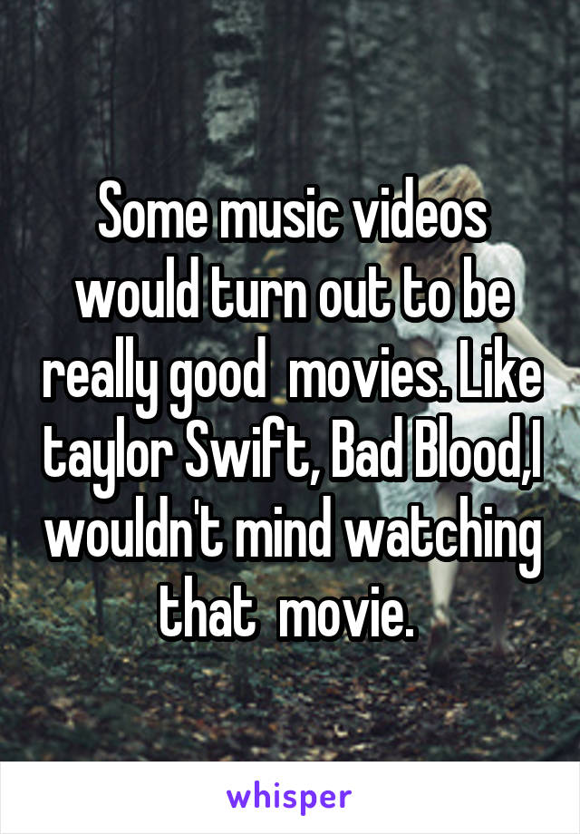 Some music videos would turn out to be really good  movies. Like taylor Swift, Bad Blood,I wouldn't mind watching that  movie. 