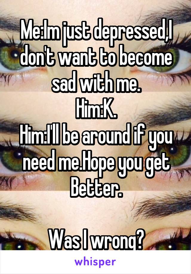 Me:Im just depressed,I don't want to become sad with me.
Him:K.
Him:I'll be around if you need me.Hope you get Better.

Was I wrong?