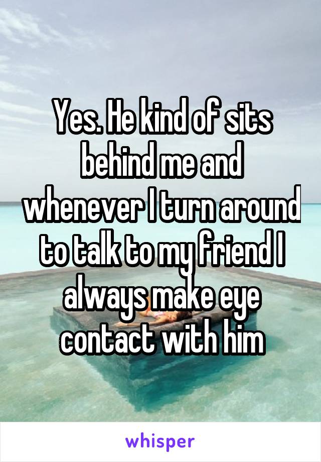 Yes. He kind of sits behind me and whenever I turn around to talk to my friend I always make eye contact with him