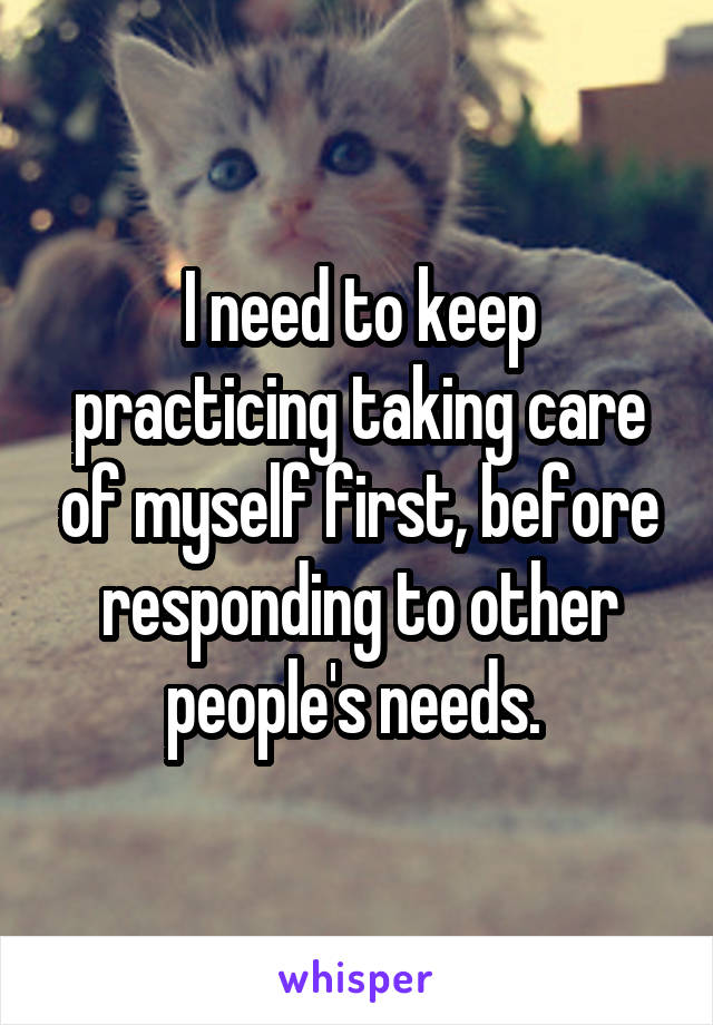 I need to keep practicing taking care of myself first, before responding to other people's needs. 