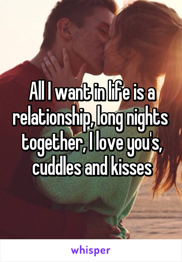 All I want in life is a relationship, long nights  together, I love you's, cuddles and kisses