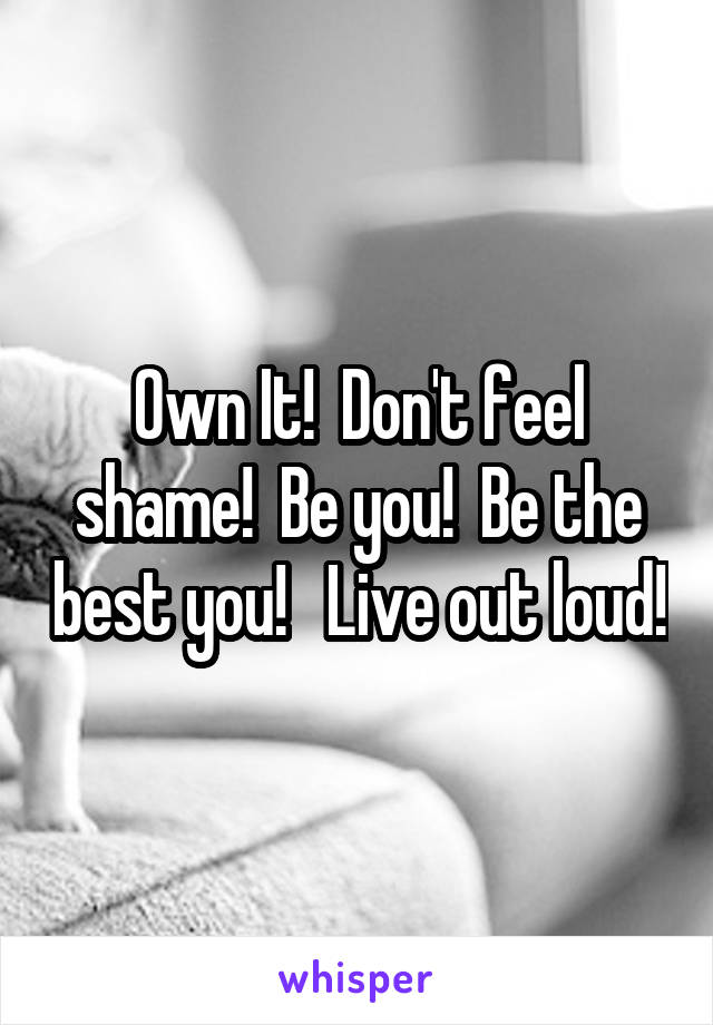 Own It!  Don't feel shame!  Be you!  Be the best you!   Live out loud!