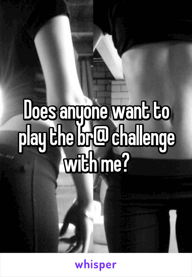 Does anyone want to play the br@ challenge with me?