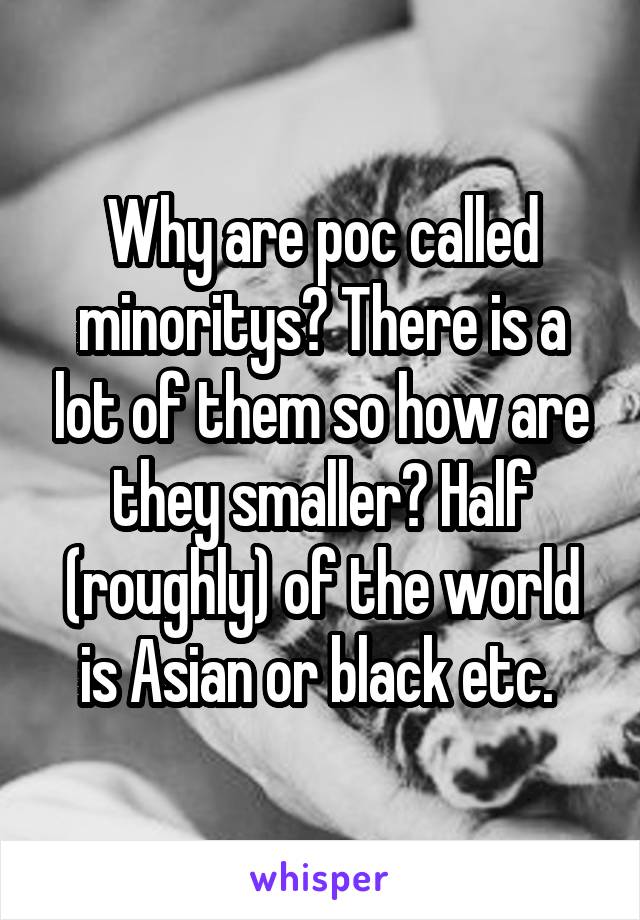 Why are poc called minoritys? There is a lot of them so how are they smaller? Half (roughly) of the world is Asian or black etc. 