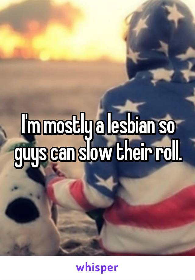 I'm mostly a lesbian so guys can slow their roll.