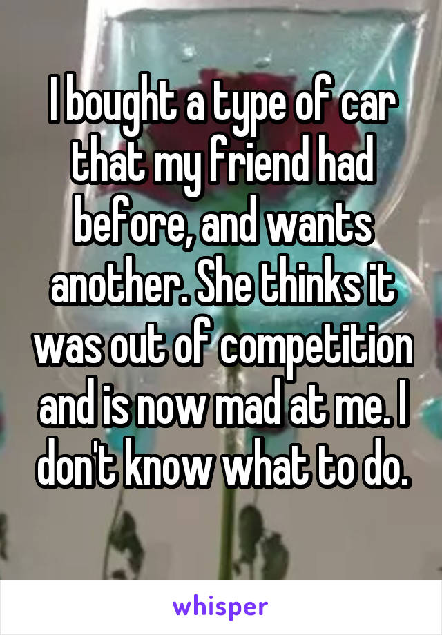 I bought a type of car that my friend had before, and wants another. She thinks it was out of competition and is now mad at me. I don't know what to do.
