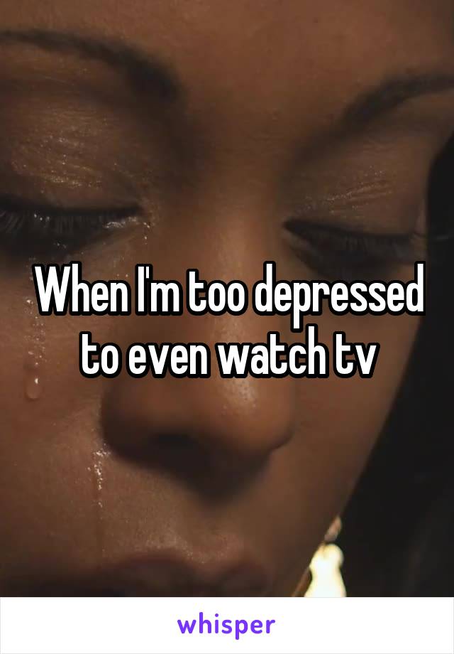 When I'm too depressed to even watch tv