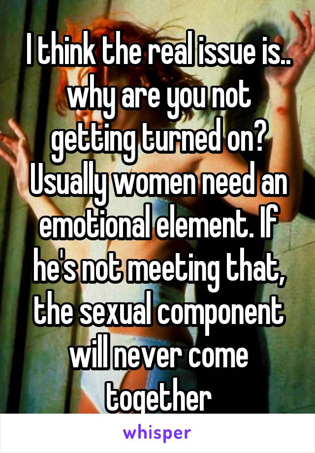 I think the real issue is.. why are you not getting turned on? Usually women need an emotional element. If he's not meeting that, the sexual component will never come together