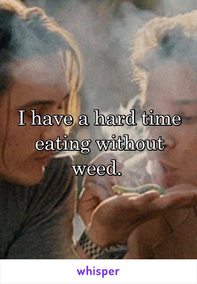 I have a hard time eating without weed. 