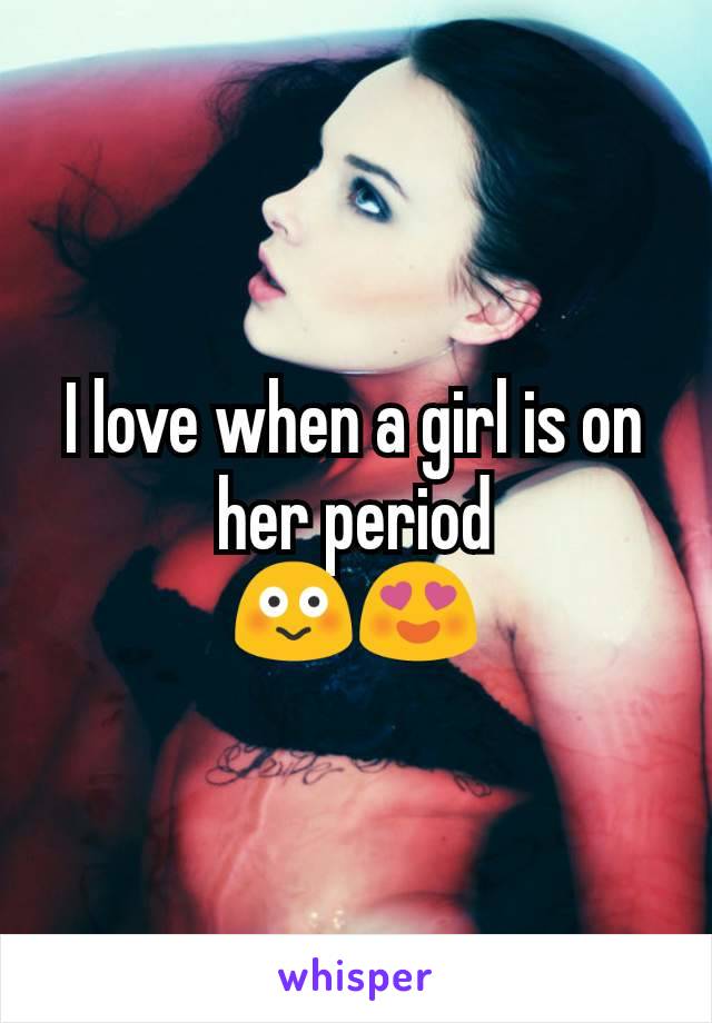 I love when a girl is on her period
😳😍