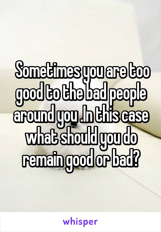  Sometimes you are too good to the bad people around you .In this case what should you do remain good or bad?