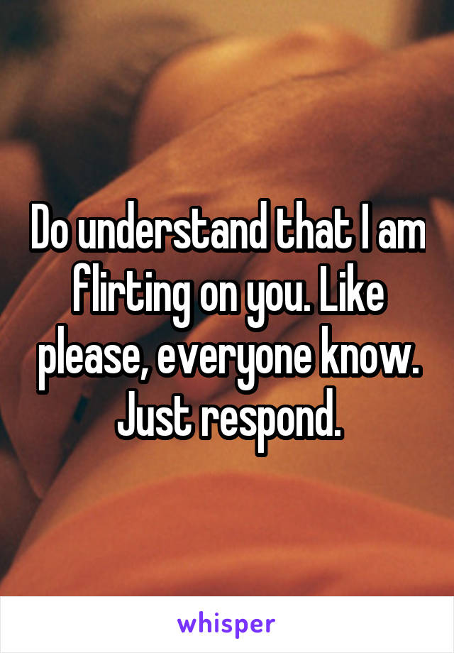 Do understand that I am flirting on you. Like please, everyone know. Just respond.