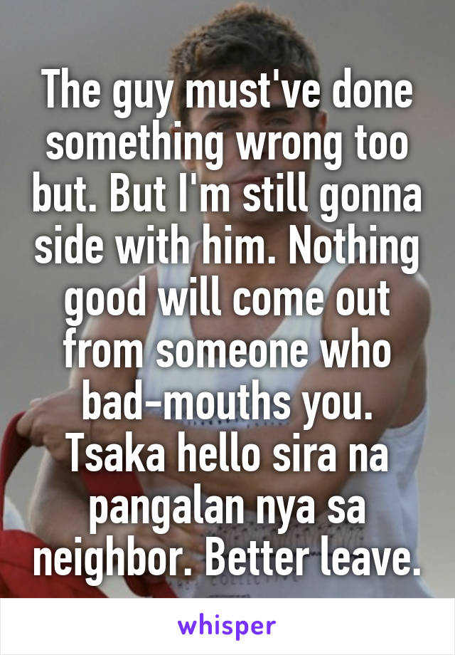 The guy must've done something wrong too but. But I'm still gonna side with him. Nothing good will come out from someone who bad-mouths you. Tsaka hello sira na pangalan nya sa neighbor. Better leave.