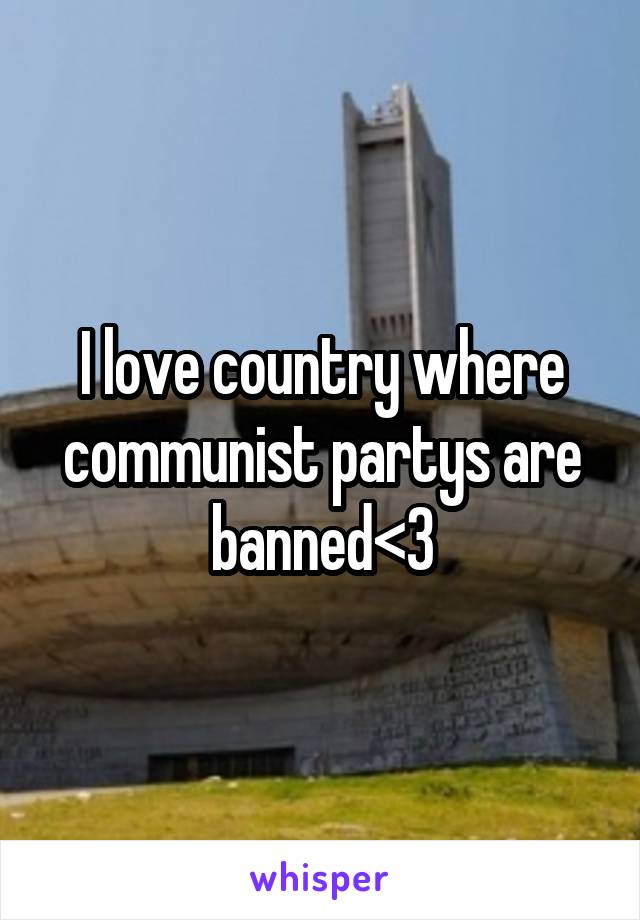 I love country where communist partys are banned<3