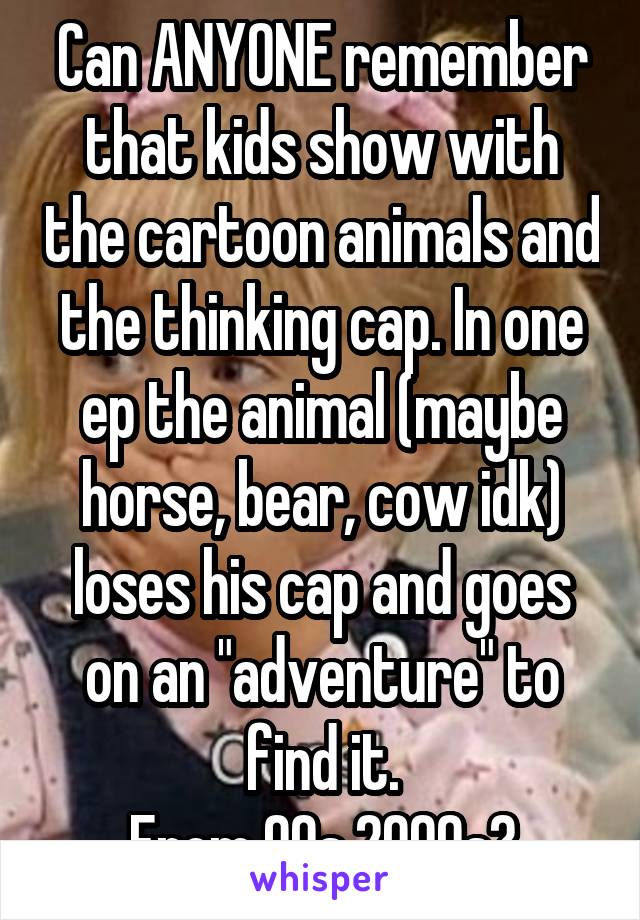 Can ANYONE remember that kids show with the cartoon animals and the thinking cap. In one ep the animal (maybe horse, bear, cow idk) loses his cap and goes on an "adventure" to find it.
From 90s 2000s?