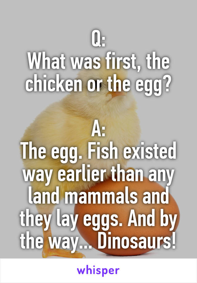 Q:
What was first, the chicken or the egg?

A:
The egg. Fish existed way earlier than any land mammals and they lay eggs. And by the way... Dinosaurs!