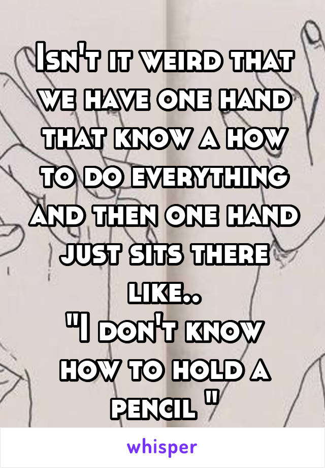 Isn't it weird that we have one hand that know a how to do everything and then one hand just sits there like..
"I don't know how to hold a pencil "