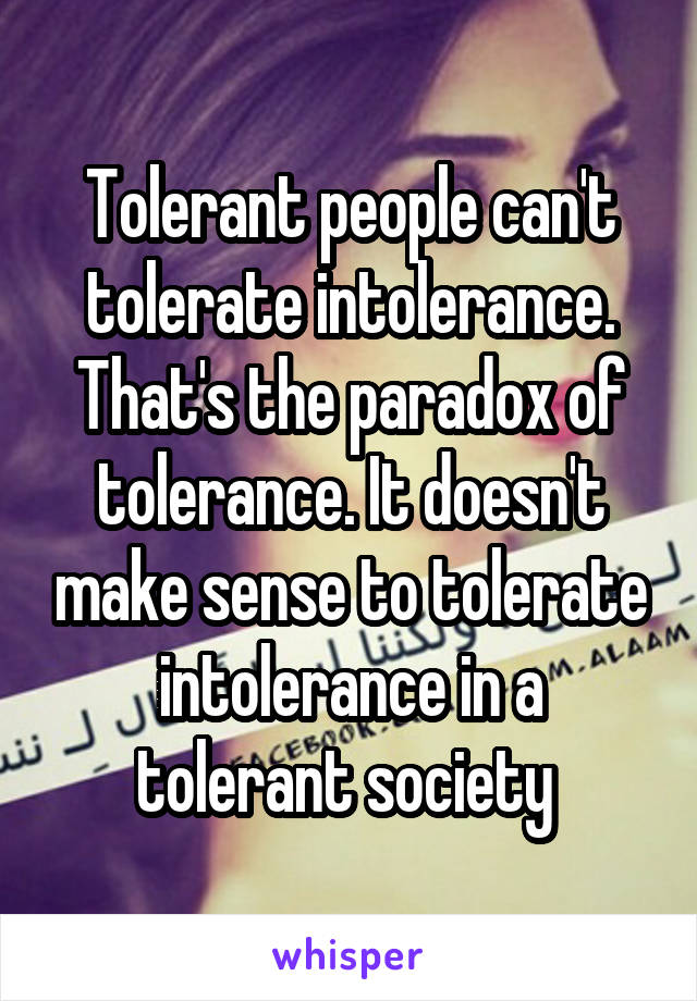 Tolerant people can't tolerate intolerance. That's the paradox of tolerance. It doesn't make sense to tolerate intolerance in a tolerant society 