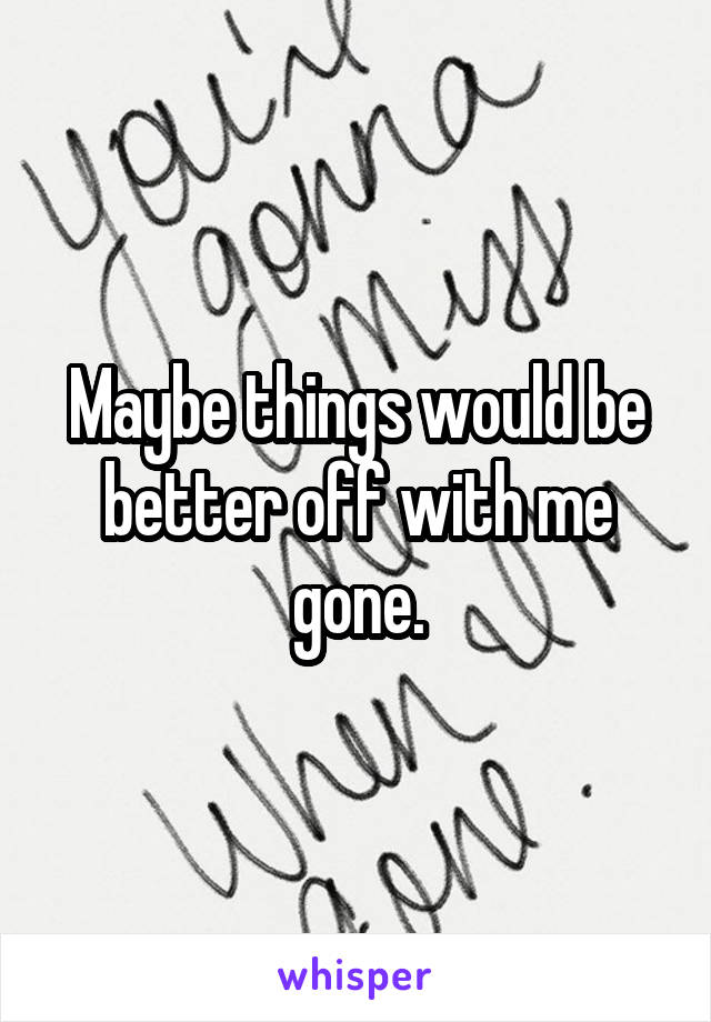 Maybe things would be better off with me gone.