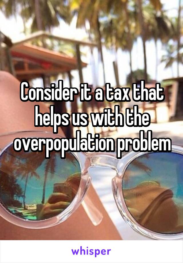 Consider it a tax that helps us with the overpopulation problem 