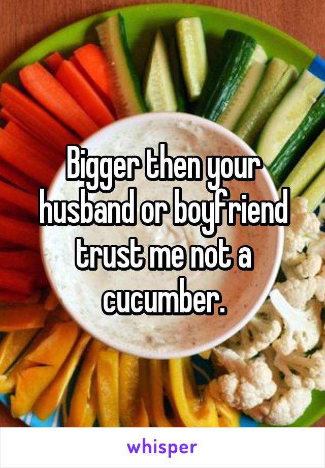 Bigger then your husband or boyfriend trust me not a cucumber.