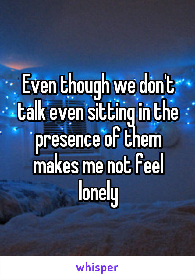 Even though we don't talk even sitting in the presence of them makes me not feel lonely